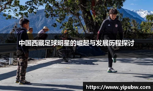 中国西藏足球明星的崛起与发展历程探讨