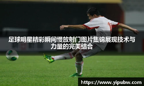 足球明星精彩瞬间慢放射门图片集锦展现技术与力量的完美结合