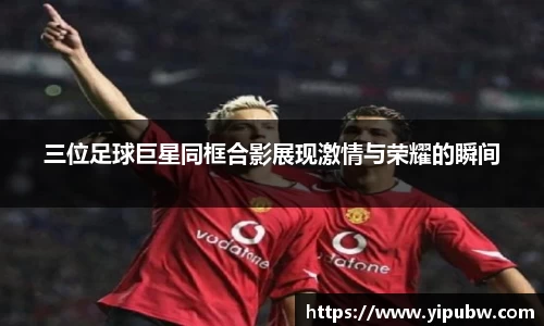 三位足球巨星同框合影展现激情与荣耀的瞬间